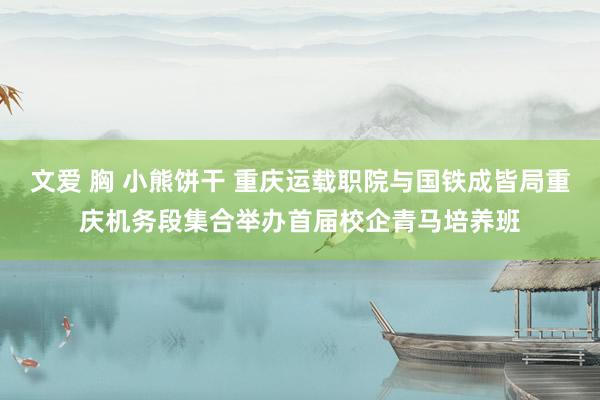 文爱 胸 小熊饼干 重庆运载职院与国铁成皆局重庆机务段集合举办首届校企青马培养班