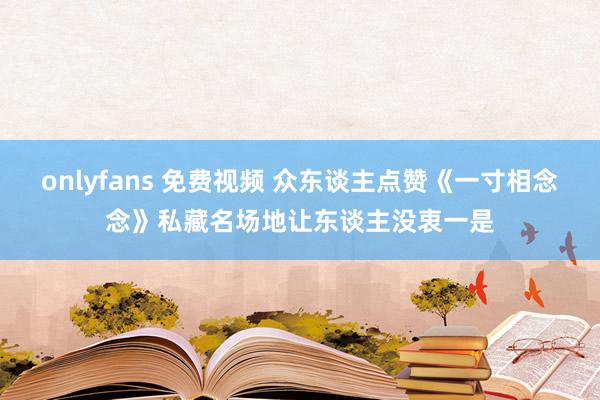 onlyfans 免费视频 众东谈主点赞《一寸相念念》私藏名场地让东谈主没衷一是