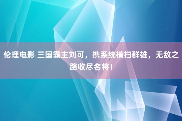 伦理电影 三国霸主刘可，携系统横扫群雄，无敌之路收尽名将！