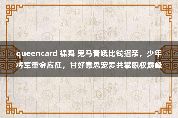 queencard 裸舞 鬼马青娥比钱招亲，少年将军重金应征，甘好意思宠爱共攀职权巅峰