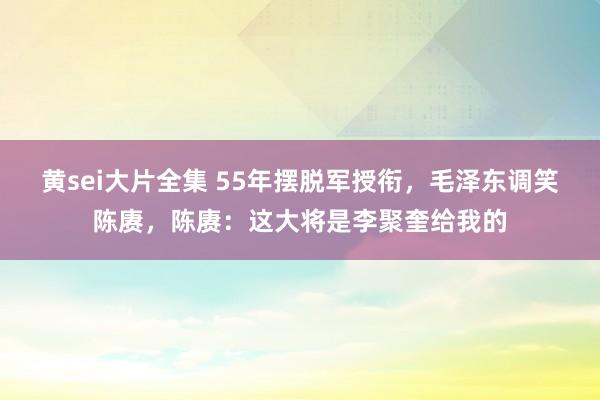 黄sei大片全集 55年摆脱军授衔，毛泽东调笑陈赓，陈赓：这大将是李聚奎给我的