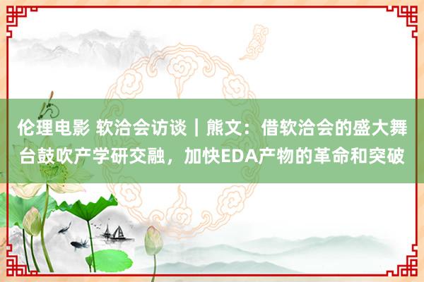 伦理电影 软洽会访谈｜熊文：借软洽会的盛大舞台鼓吹产学研交融，加快EDA产物的革命和突破