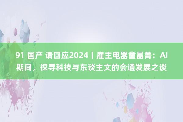 91 国产 请回应2024丨雇主电器童晶菁：AI期间，探寻科技与东谈主文的会通发展之谈