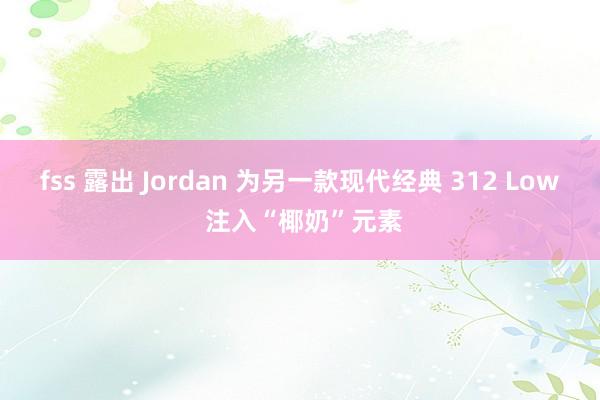 fss 露出 Jordan 为另一款现代经典 312 Low 注入“椰奶”元素