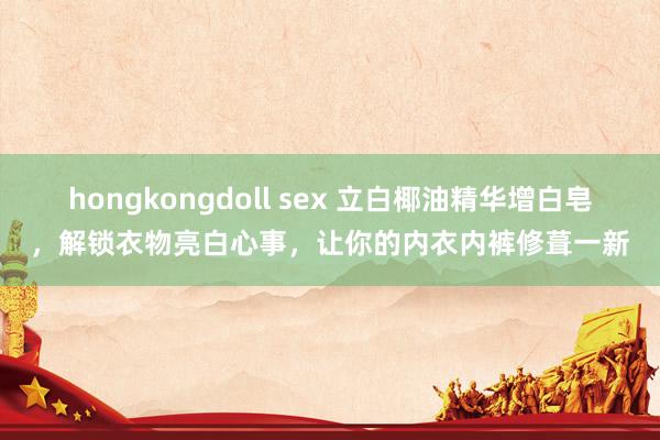 hongkongdoll sex 立白椰油精华增白皂，解锁衣物亮白心事，让你的内衣内裤修葺一新