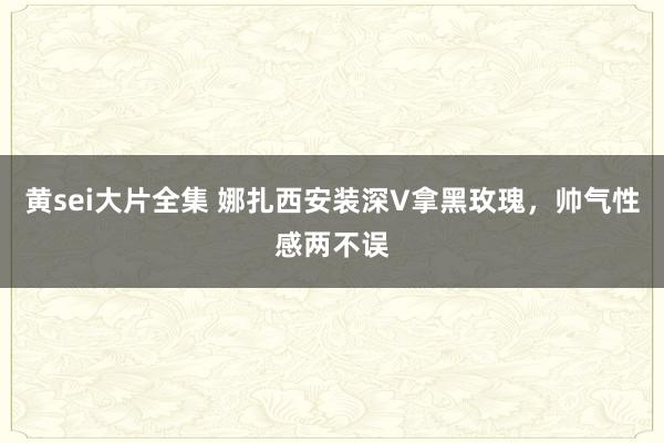 黄sei大片全集 娜扎西安装深V拿黑玫瑰，帅气性感两不误