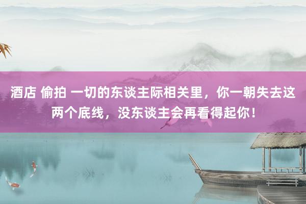 酒店 偷拍 一切的东谈主际相关里，你一朝失去这两个底线，没东谈主会再看得起你！