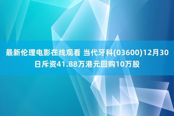 最新伦理电影在线观看 当代牙科(03600)12月30日斥资41.88万港元回购10万股