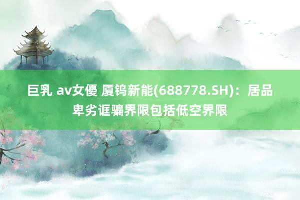 巨乳 av女優 厦钨新能(688778.SH)：居品卑劣诓骗界限包括低空界限