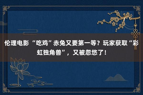 伦理电影 “吃鸡”赤兔又要第一等？玩家获取“彩虹独角兽”，又被忽悠了！