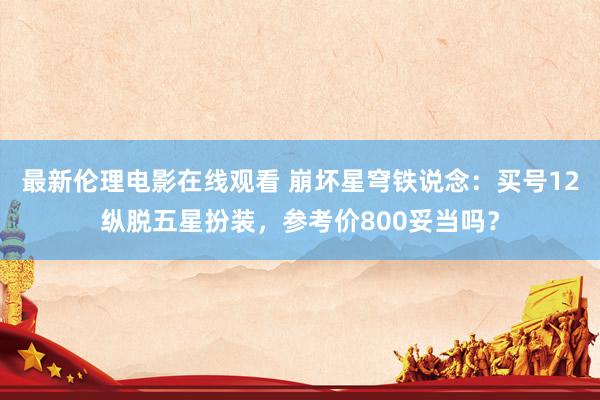 最新伦理电影在线观看 崩坏星穹铁说念：买号12纵脱五星扮装，参考价800妥当吗？