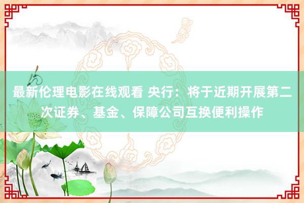最新伦理电影在线观看 央行：将于近期开展第二次证券、基金、保障公司互换便利操作