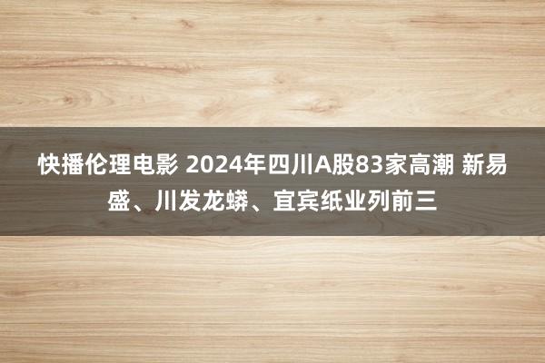 快播伦理电影 2024年四川A股83家高潮 新易盛、川发龙蟒、宜宾纸业列前三
