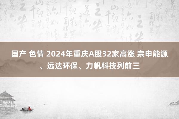 国产 色情 2024年重庆A股32家高涨 宗申能源、远达环保、力帆科技列前三