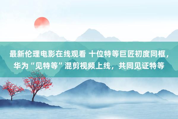 最新伦理电影在线观看 十位特等巨匠初度同框，华为“见特等”混剪视频上线，共同见证特等