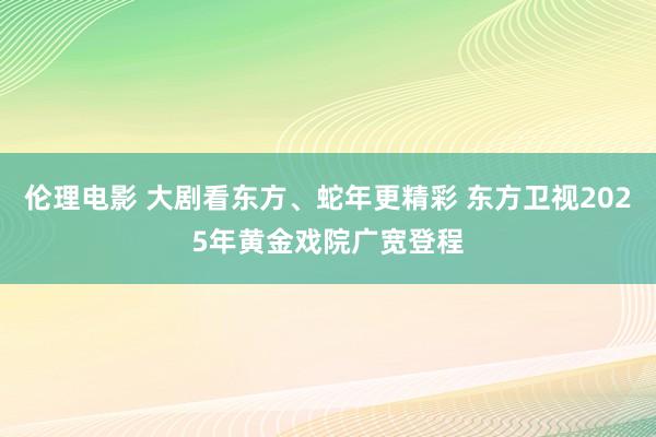 伦理电影 大剧看东方、蛇年更精彩 东方卫视2025年黄金戏院广宽登程