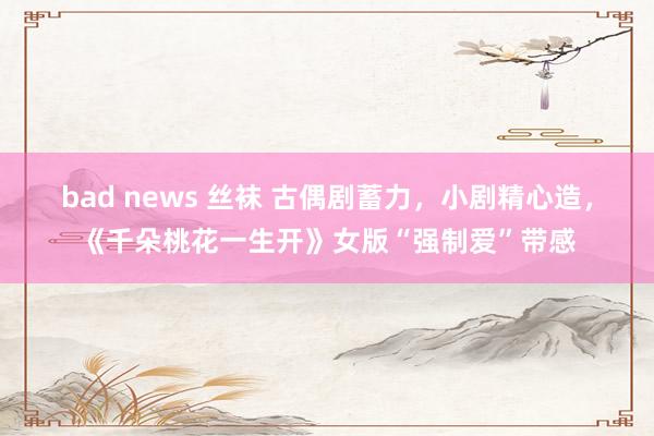 bad news 丝袜 古偶剧蓄力，小剧精心造，《千朵桃花一生开》女版“强制爱”带感