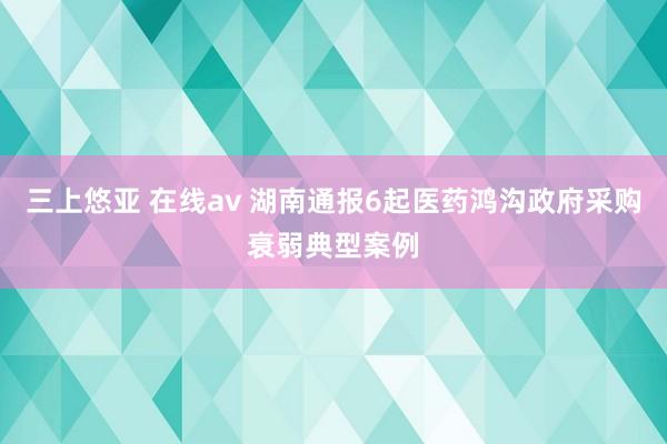 三上悠亚 在线av 湖南通报6起医药鸿沟政府采购衰弱典型案例