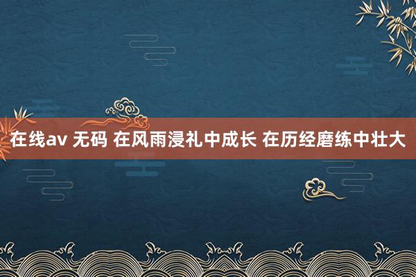在线av 无码 在风雨浸礼中成长 在历经磨练中壮大
