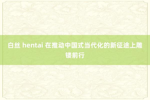 白丝 hentai 在推动中国式当代化的新征途上雕镂前行