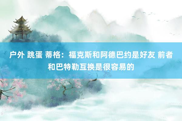 户外 跳蛋 蒂格：福克斯和阿德巴约是好友 前者和巴特勒互换是很容易的
