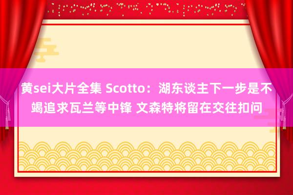 黄sei大片全集 Scotto：湖东谈主下一步是不竭追求瓦兰等中锋 文森特将留在交往扣问