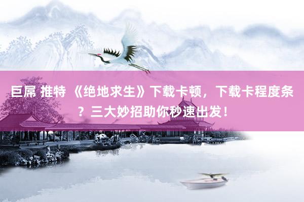 巨屌 推特 《绝地求生》下载卡顿，下载卡程度条？三大妙招助你秒速出发！