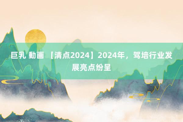 巨乳 動画 【清点2024】2024年，驾培行业发展亮点纷呈