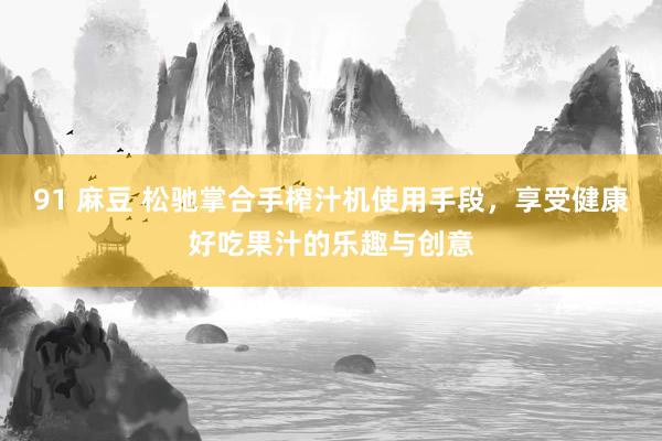 91 麻豆 松驰掌合手榨汁机使用手段，享受健康好吃果汁的乐趣与创意