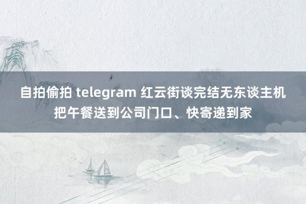 自拍偷拍 telegram 红云街谈完结无东谈主机把午餐送到公司门口、快寄递到家