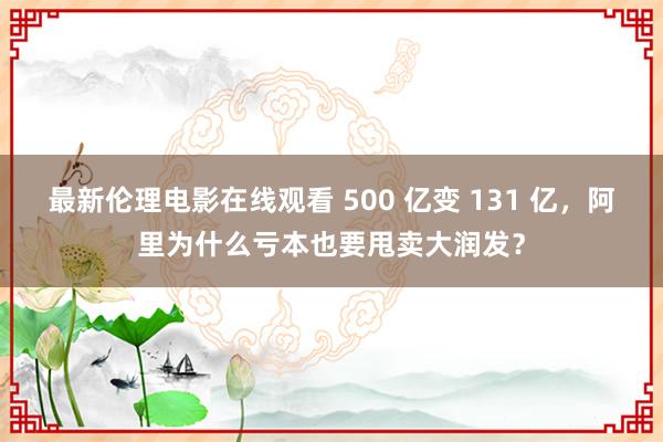 最新伦理电影在线观看 500 亿变 131 亿，阿里为什么亏本也要甩卖大润发？