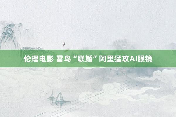 伦理电影 雷鸟“联婚”阿里猛攻AI眼镜
