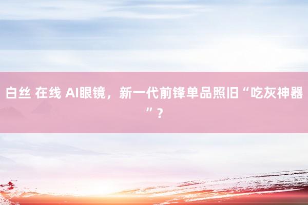 白丝 在线 AI眼镜，新一代前锋单品照旧“吃灰神器”？