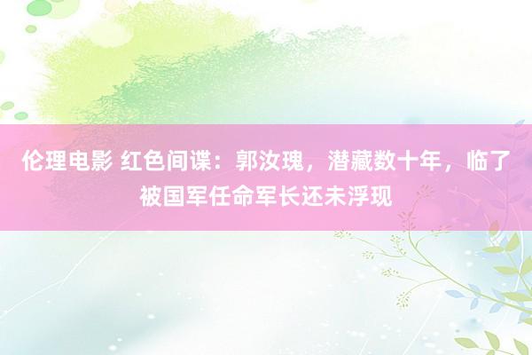 伦理电影 红色间谍：郭汝瑰，潜藏数十年，临了被国军任命军长还未浮现