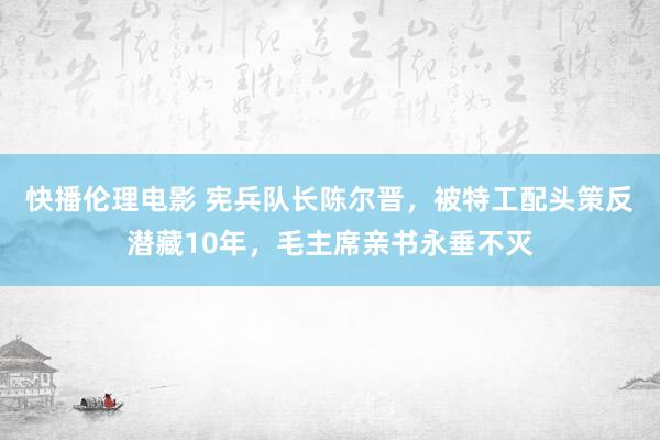 快播伦理电影 宪兵队长陈尔晋，被特工配头策反潜藏10年，毛主席亲书永垂不灭