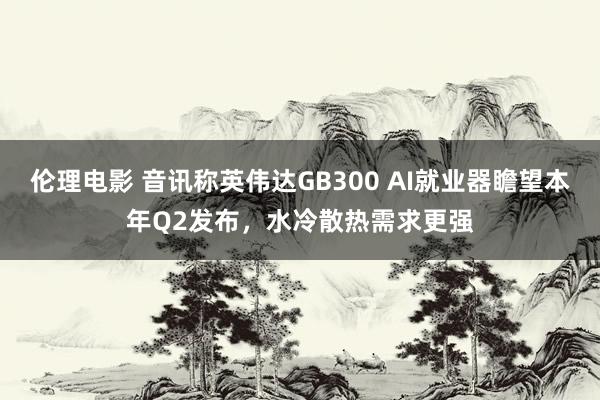 伦理电影 音讯称英伟达GB300 AI就业器瞻望本年Q2发布，水冷散热需求更强