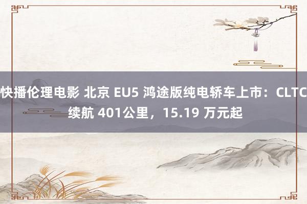 快播伦理电影 北京 EU5 鸿途版纯电轿车上市：CLTC 续航 401公里，15.19 万元起