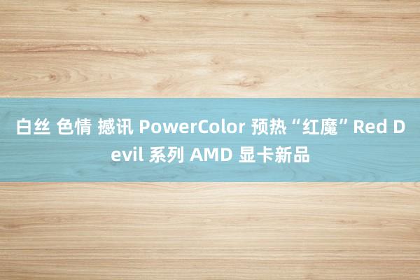 白丝 色情 撼讯 PowerColor 预热“红魔”Red Devil 系列 AMD 显卡新品