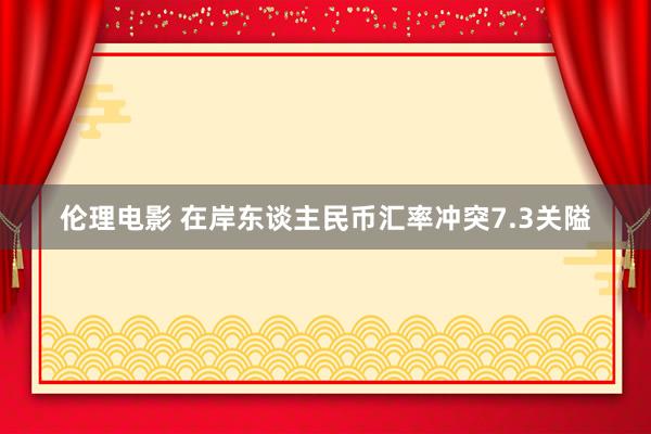 伦理电影 在岸东谈主民币汇率冲突7.3关隘
