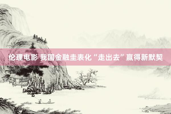 伦理电影 我国金融圭表化“走出去”赢得新默契