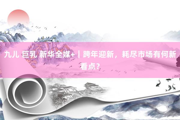 九儿 巨乳 新华全媒+｜跨年迎新，耗尽市场有何新看点？