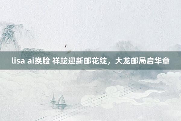 lisa ai换脸 祥蛇迎新邮花绽，大龙邮局启华章