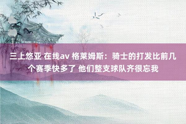三上悠亚 在线av 格莱姆斯：骑士的打发比前几个赛季快多了 他们整支球队齐很忘我