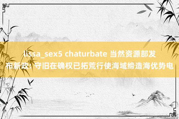 lissa_sex5 chaturbate 当然资源部发布新政: 守旧在确权已拓荒行使海域缔造海优势电