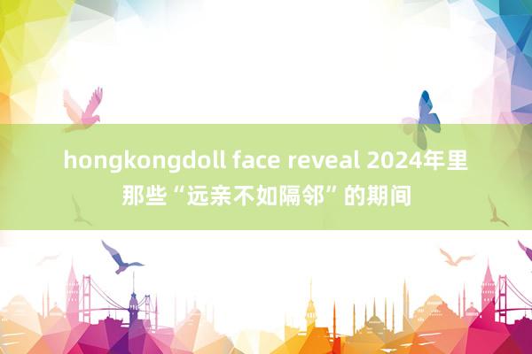 hongkongdoll face reveal 2024年里那些“远亲不如隔邻”的期间