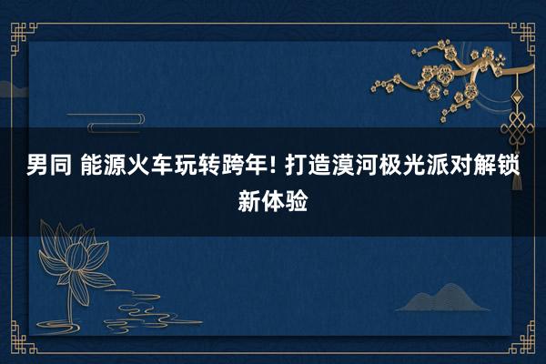 男同 能源火车玩转跨年! 打造漠河极光派对解锁新体验