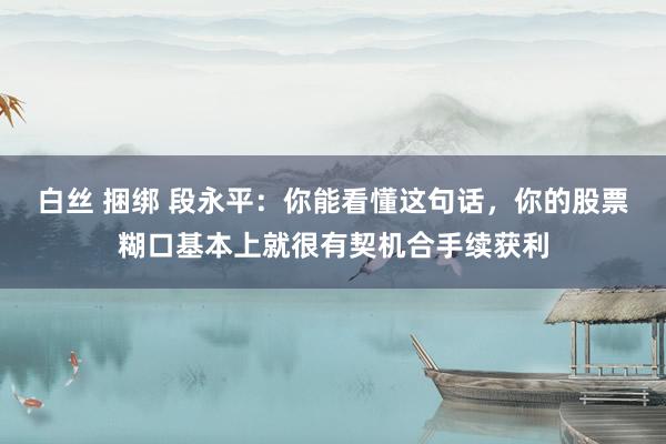 白丝 捆绑 段永平：你能看懂这句话，你的股票糊口基本上就很有契机合手续获利