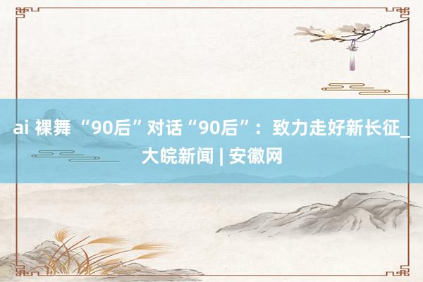 ai 裸舞 “90后”对话“90后”：致力走好新长征_大皖新闻 | 安徽网