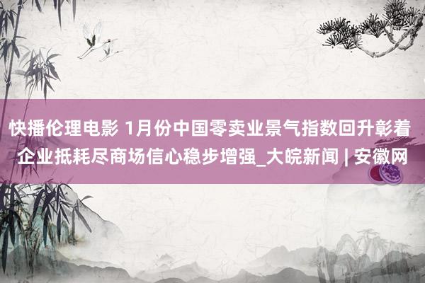 快播伦理电影 1月份中国零卖业景气指数回升彰着 企业抵耗尽商场信心稳步增强_大皖新闻 | 安徽网
