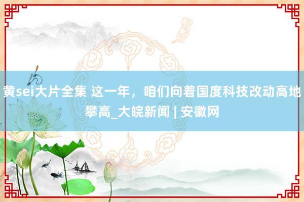 黄sei大片全集 这一年，咱们向着国度科技改动高地攀高_大皖新闻 | 安徽网